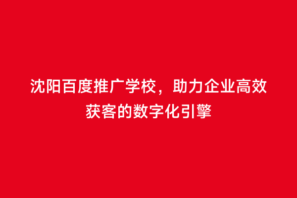 沈阳百度推广学校，助力企业高效获客的数字化引擎