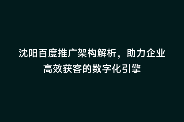 沈阳百度推广架构解析，助力企业高效获客的数字化引擎