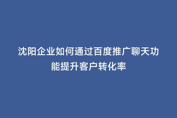 沈阳企业如何通过百度推广聊天功能提升客户转化率