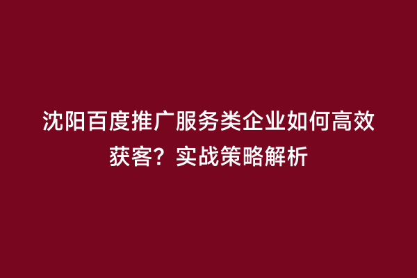 沈阳百度推广服务类企业如何高效获客？实战策略解析