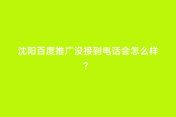沈阳百度推广没接到电话会怎么样？
