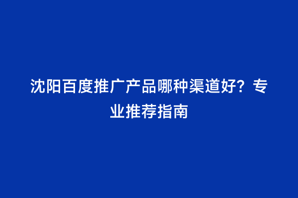 沈阳百度推广产品哪种渠道好？专业推荐指南
