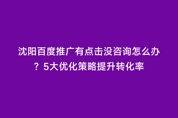 沈阳百度推广有点击没咨询怎么办？5大优化策略提升转化率
