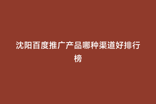 沈阳百度推广产品哪种渠道好排行榜