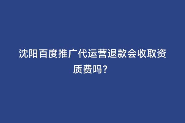 沈阳百度推广代运营退款会收取资质费吗？