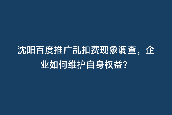 沈阳百度推广乱扣费现象调查，企业如何维护自身权益？
