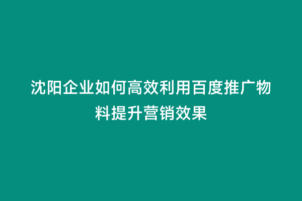 沈阳企业如何高效利用百度推广物料提升营销效果