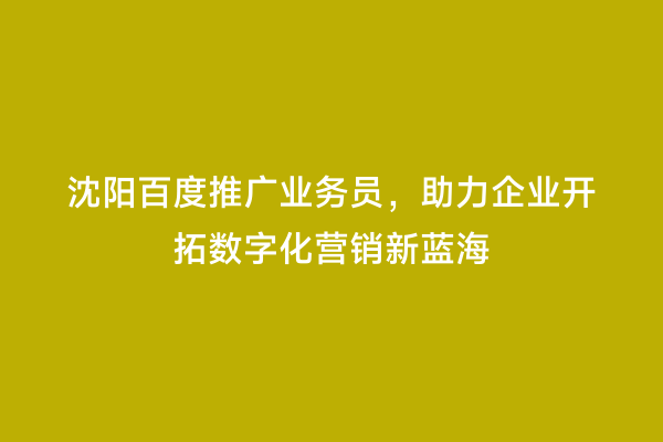 沈阳百度推广业务员，助力企业开拓数字化营销新蓝海
