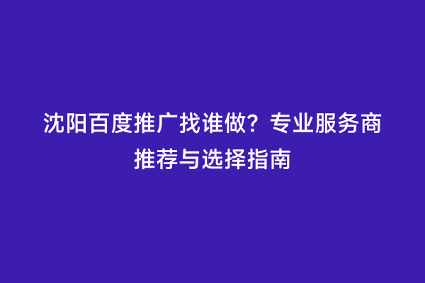 沈阳百度推广找谁做？专业服务商推荐与选择指南