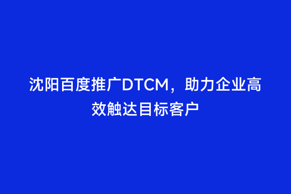 沈阳百度推广DTCM，助力企业高效触达目标客户