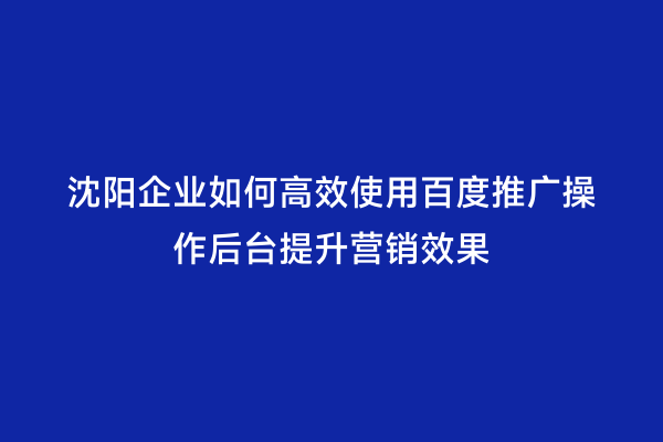 沈阳企业如何高效使用百度推广操作后台提升营销效果