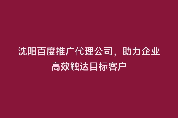 沈阳百度推广代理公司，助力企业高效触达目标客户