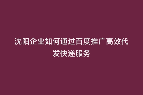 沈阳企业如何通过百度推广高效代发快递服务