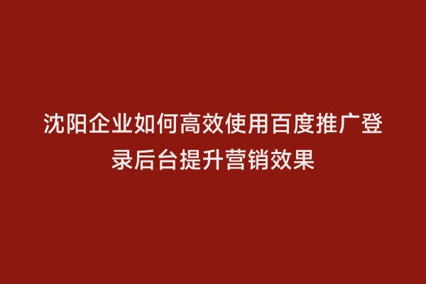 沈阳企业如何高效使用百度推广登录后台提升营销效果