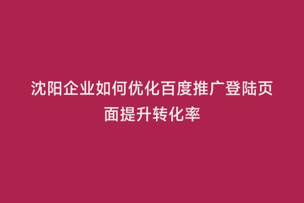 沈阳企业如何优化百度推广登陆页面提升转化率