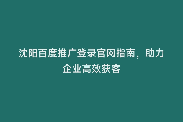 沈阳百度推广登录官网指南，助力企业高效获客