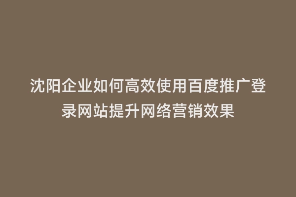 沈阳企业如何高效使用百度推广登录网站提升网络营销效果