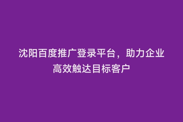 沈阳百度推广登录平台，助力企业高效触达目标客户