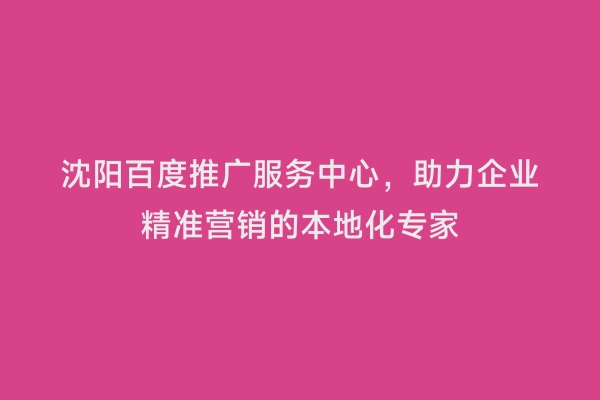 沈阳百度推广服务中心，助力企业精准营销的本地化专家