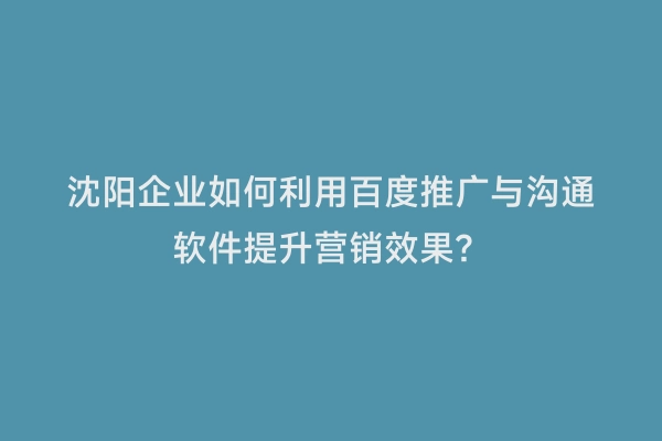 沈阳企业如何利用百度推广与沟通软件提升营销效果？