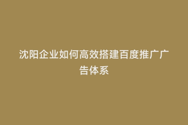 沈阳企业如何高效搭建百度推广广告体系
