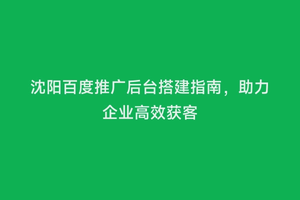 沈阳百度推广后台搭建指南，助力企业高效获客