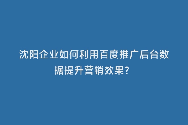 沈阳企业如何利用百度推广后台数据提升营销效果？