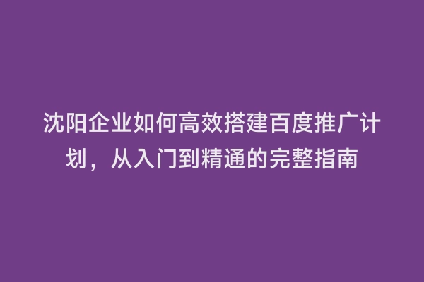 沈阳企业如何高效搭建百度推广计划，从入门到精通的完整指南