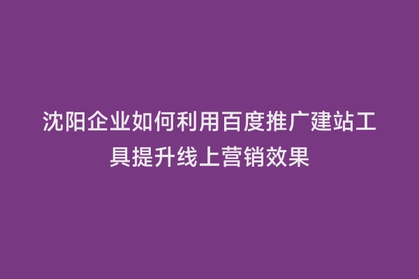 沈阳企业如何利用百度推广建站工具提升线上营销效果