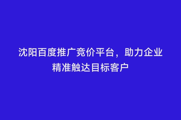 沈阳百度推广竞价平台，助力企业精准触达目标客户