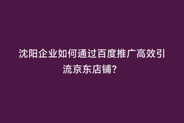 沈阳企业如何通过百度推广高效引流京东店铺？