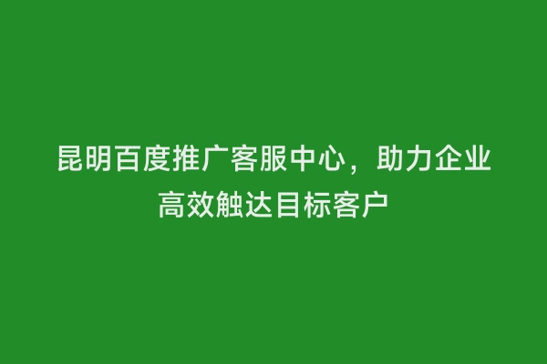 昆明百度推广客服中心，助力企业高效触达目标客户