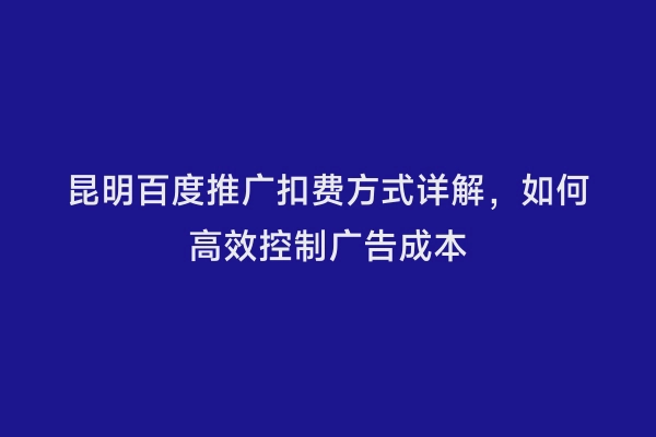 昆明百度推广扣费方式详解，如何高效控制广告成本