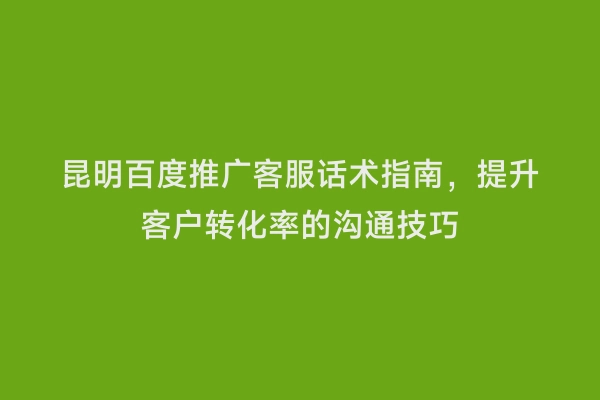 昆明百度推广客服话术指南，提升客户转化率的沟通技巧