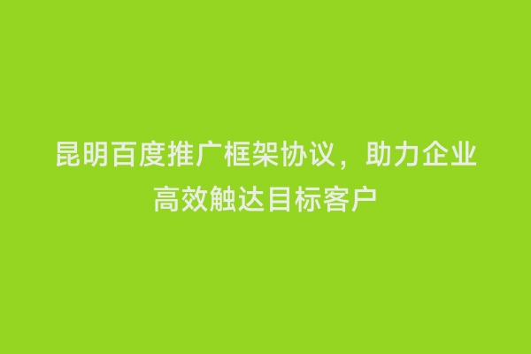昆明百度推广框架协议，助力企业高效触达目标客户