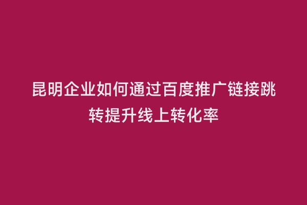 昆明企业如何通过百度推广链接跳转提升线上转化率