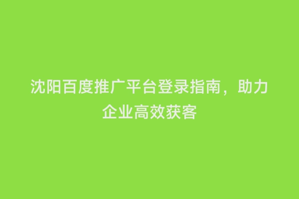 沈阳百度推广平台登录指南，助力企业高效获客