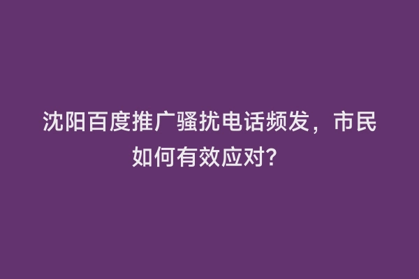 沈阳百度推广骚扰电话频发，市民如何有效应对？