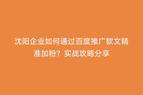 沈阳企业如何通过百度推广软文精准加粉？实战攻略分享