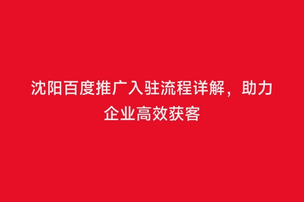 沈阳百度推广入驻流程详解，助力企业高效获客