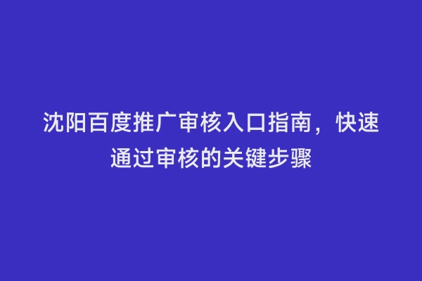 沈阳百度推广审核入口指南，快速通过审核的关键步骤