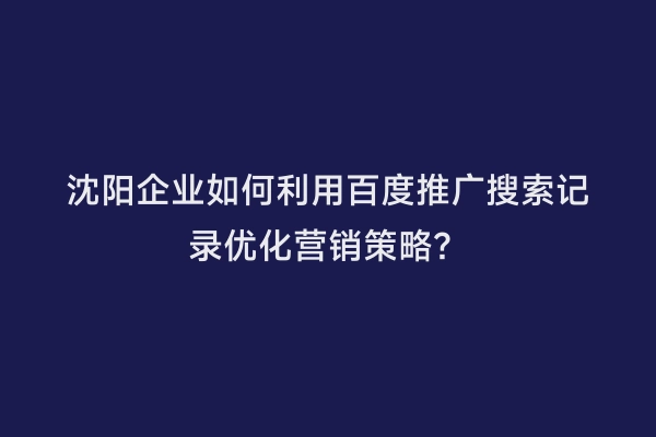 沈阳企业如何利用百度推广搜索记录优化营销策略？