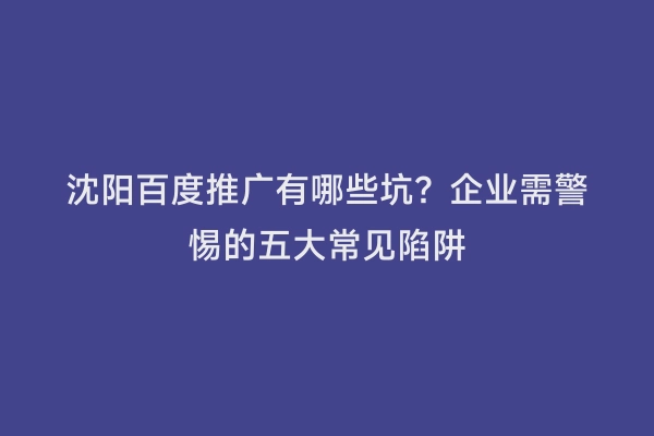 沈阳百度推广有哪些坑？企业需警惕的五大常见陷阱