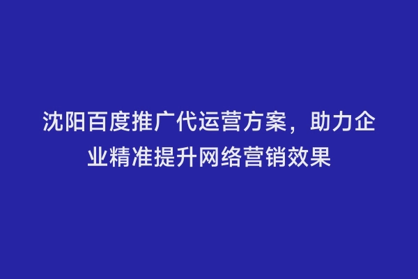 沈阳百度推广代运营方案，助力企业精准提升网络营销效果