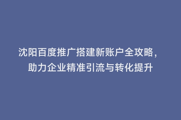 沈阳百度推广搭建新账户全攻略，助力企业精准引流与转化提升