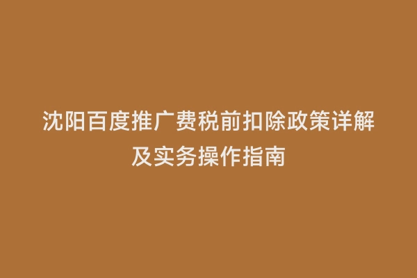 沈阳百度推广费税前扣除政策详解及实务操作指南