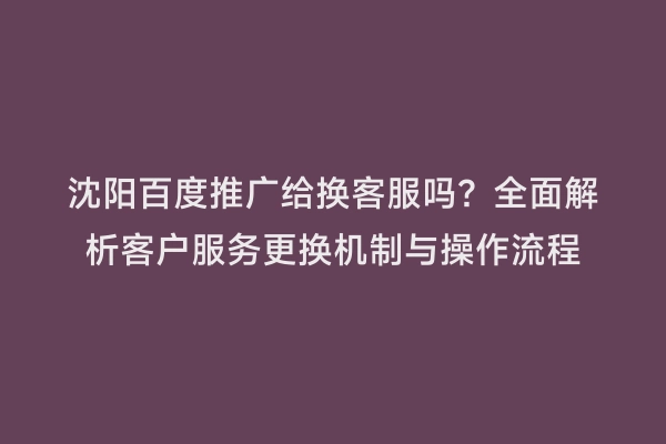 沈阳百度推广给换客服吗？全面解析客户服务更换机制与操作流程